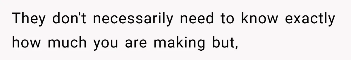 They don't necessarily need to know exactly how much you are making but,