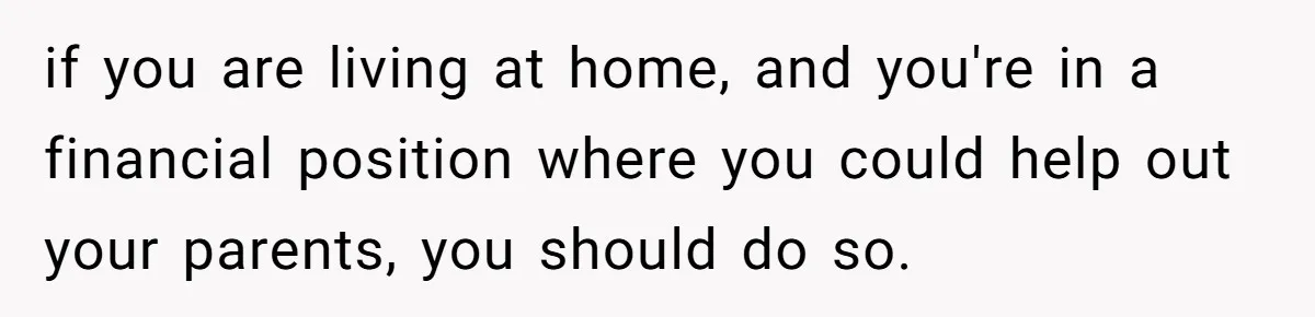if you are living at home, and you're in a financial position where you could help out your parents, you should do so.