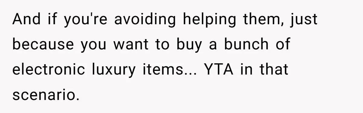 And if you're avoiding helping them, just because you want to buy a bunch of electronic luxury items... YTA in that scenario.
