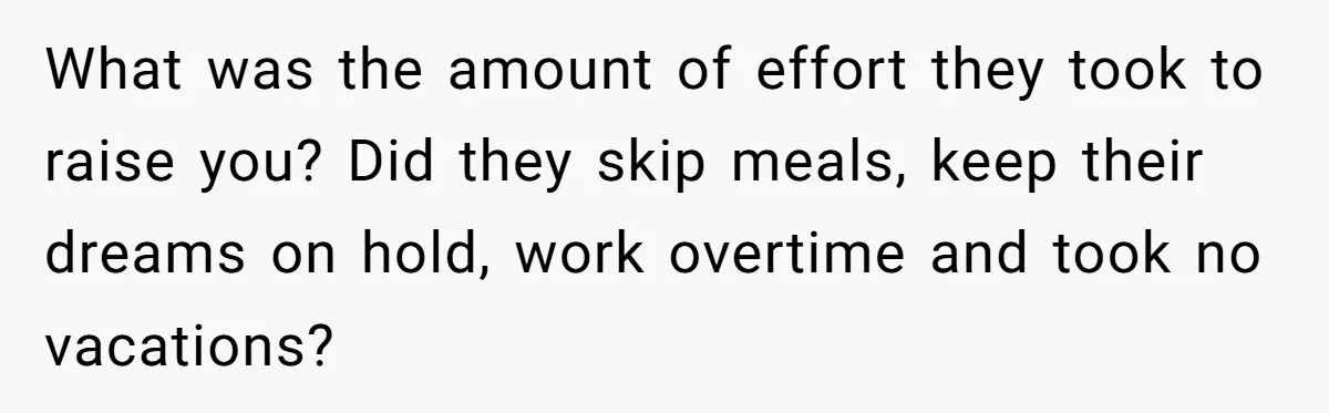 What was the amount of effort they took to raise you? Did they skip meals, keep their dreams on hold, work overtime and took no vacations?
