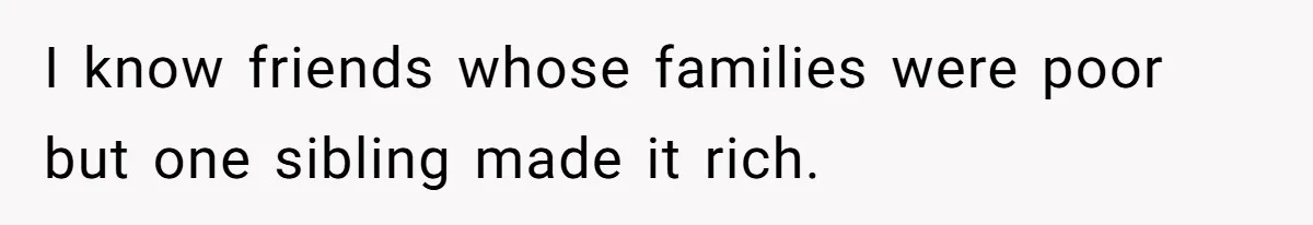 I know friends whose families were poor but one sibling made it rich.