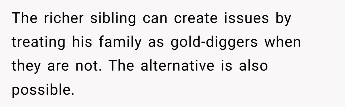 The richer sibling can create issues by treating his family as gold-diggers when they are not. The alternative is also possible.