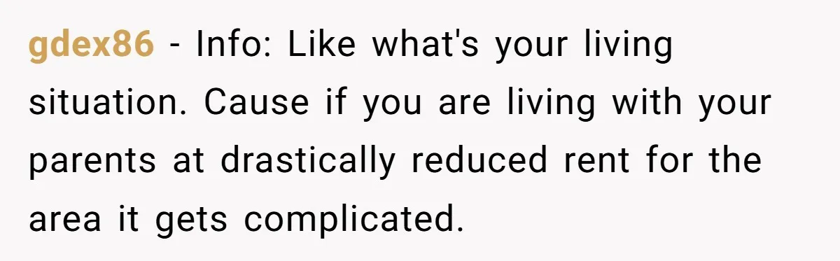 gdex86 − Info: Like what's your living situation. Cause if you are living with your parents at drastically reduced rent for the area it gets complicated.