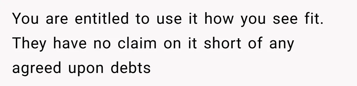 You are entitled to use it how you see fit. They have no claim on it short of any agreed upon debts