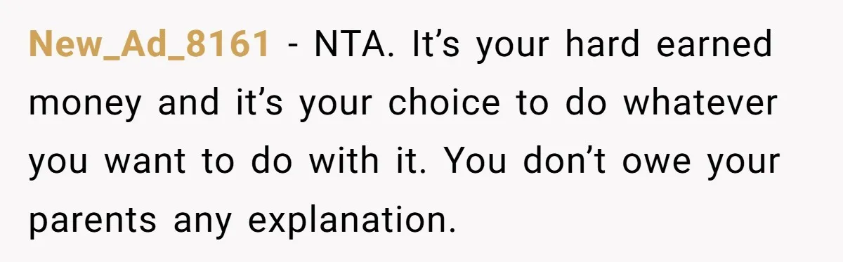 New_Ad_8161 − NTA. It’s your hard earned money and it’s your choice to do whatever you want to do with it. You don’t owe your parents any explanation.