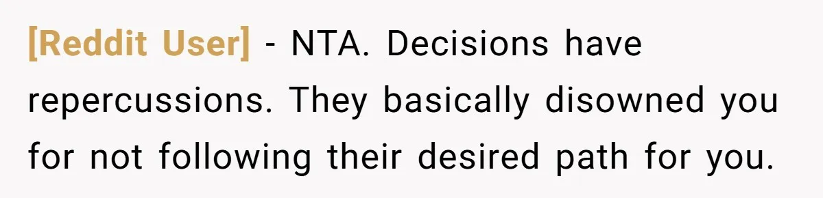 [Reddit User] − NTA. Decisions have repercussions. They basically disowned you for not following their desired path for you.