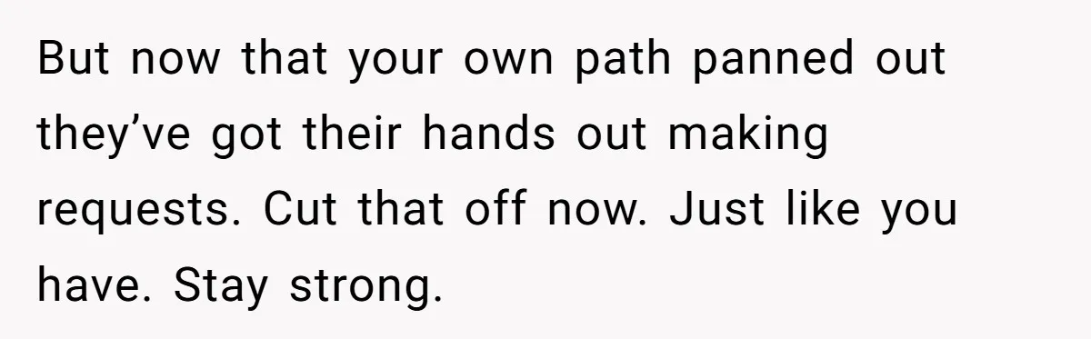 But now that your own path panned out they’ve got their hands out making requests. Cut that off now. Just like you have. Stay strong.