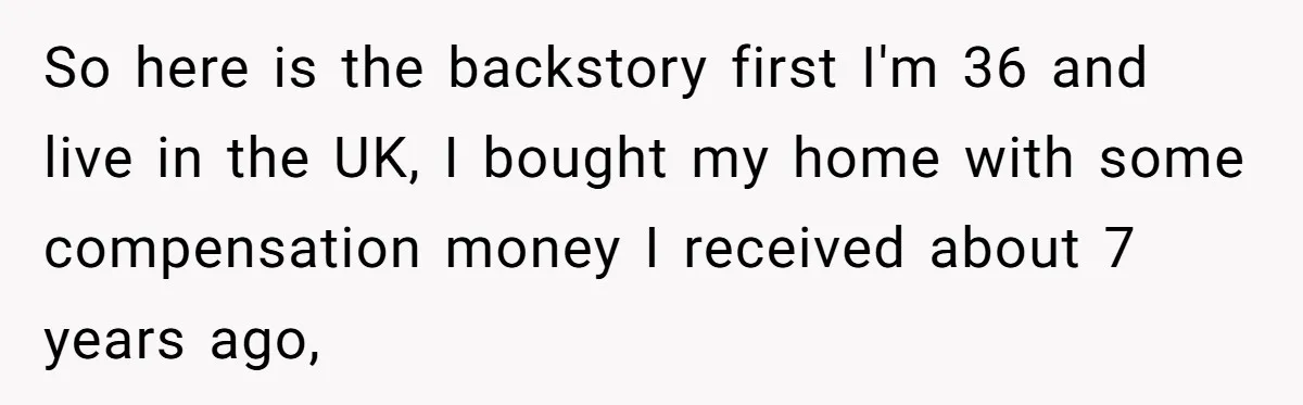 So here is the backstory first I'm 36 and live in the UK, I bought my home with some compensation money I received about 7 years ago,