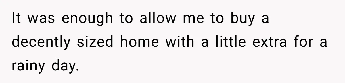It was enough to allow me to buy a decently sized home with a little extra for a rainy day.