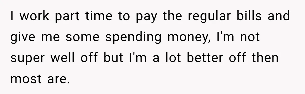 I work part time to pay the regular bills and give me some spending money, I'm not super well off but I'm a lot better off then most are.