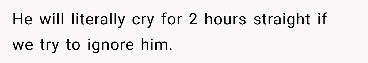 He will literally cry for 2 hours straight if we try to ignore him.