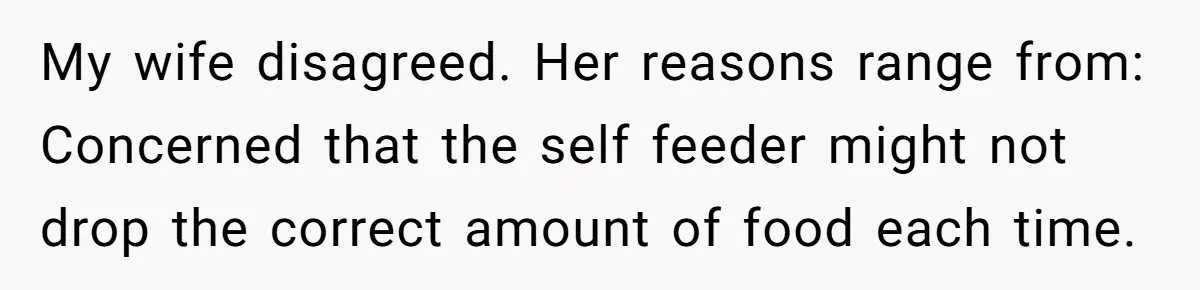 My wife disagreed. Her reasons range from: Concerned that the self feeder might not drop the correct amount of food each time.