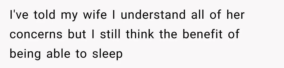 I've told my wife I understand all of her concerns but I still think the benefit of being able to sleep