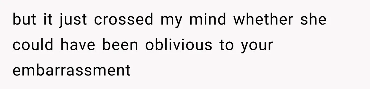 but it just crossed my mind whether she could have been oblivious to your embarrassment