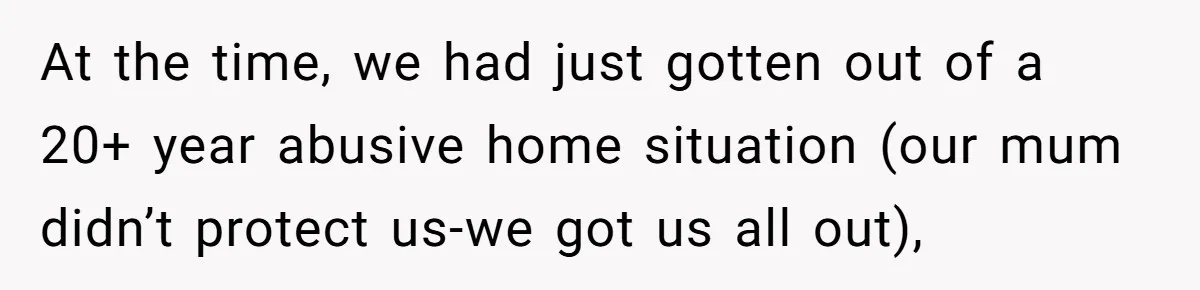 At the time, we had just gotten out of a 20+ year abusive home situation (our mum didn’t protect us-we got us all out),