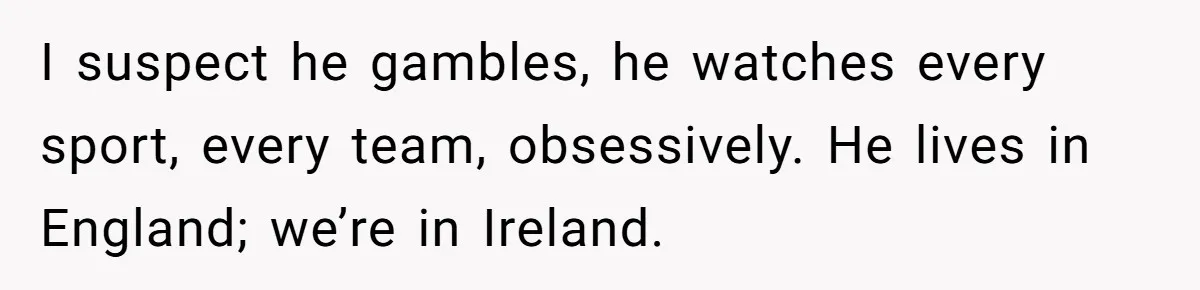 I suspect he gambles, he watches every sport, every team, obsessively. He lives in England; we’re in Ireland.
