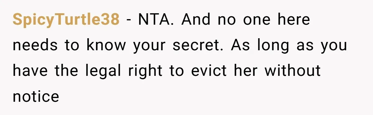 SpicyTurtle38 − NTA. And no one here needs to know your secret. As long as you have the legal right to evict her without notice