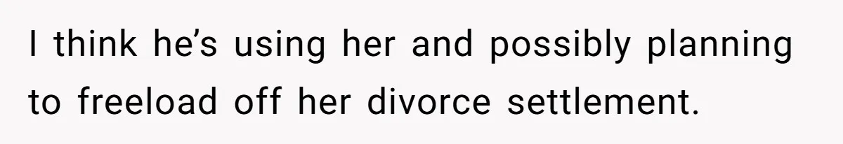 I think he’s using her and possibly planning to freeload off her divorce settlement.