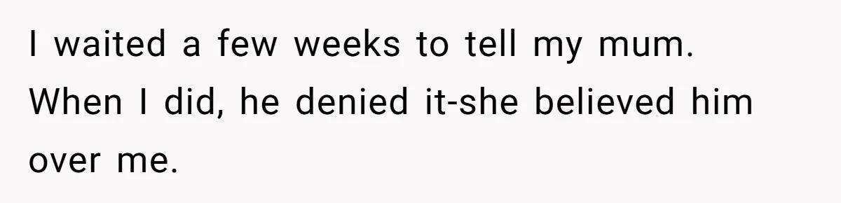 I waited a few weeks to tell my mum. When I did, he denied it-she believed him over me.