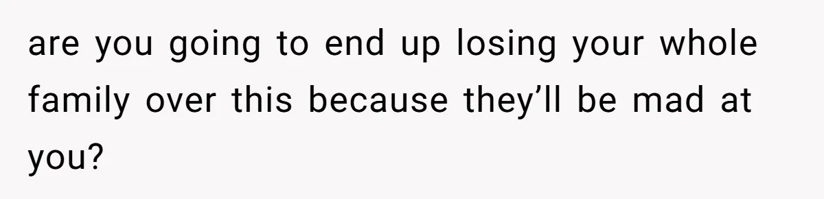 are you going to end up losing your whole family over this because they’ll be mad at you?