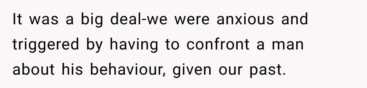 It was a big deal-we were anxious and triggered by having to confront a man about his behaviour, given our past.