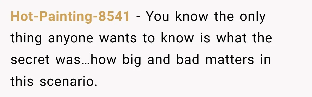 Hot-Painting-8541 − You know the only thing anyone wants to know is what the secret was…how big and bad matters in this scenario.