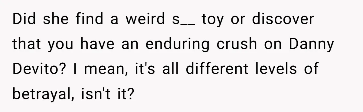 Did she find a weird s__ toy or discover that you have an enduring crush on Danny Devito? I mean, it's all different levels of betrayal, isn't it?