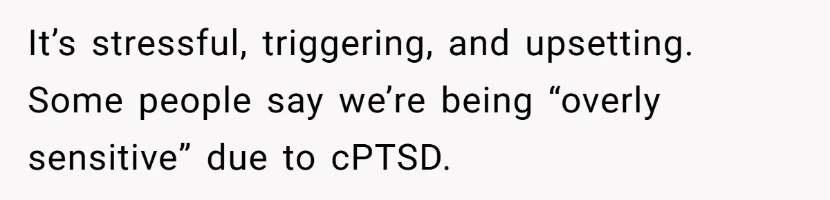 It’s stressful, triggering, and upsetting. Some people say we’re being “overly sensitive” due to cPTSD.