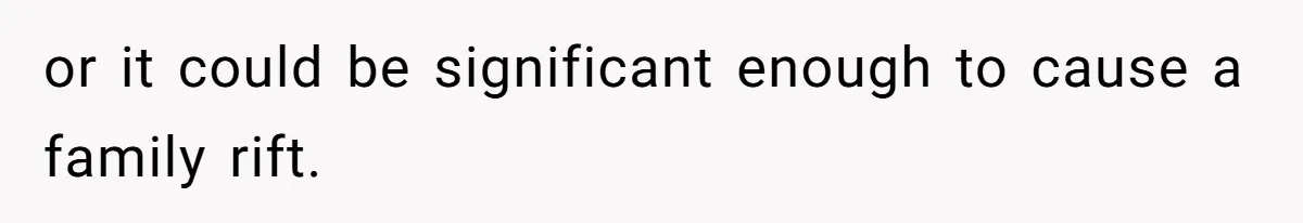 or it could be significant enough to cause a family rift.