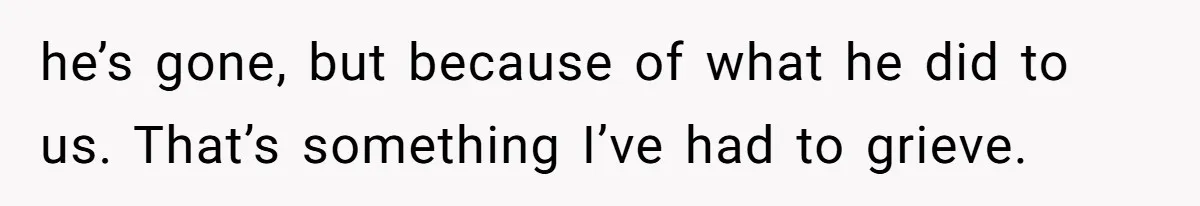 he’s gone, but because of what he did to us. That’s something I’ve had to grieve.