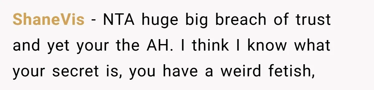 ShaneVis − NTA huge big breach of trust and yet your the AH. I think I know what your secret is, you have a weird fetish,