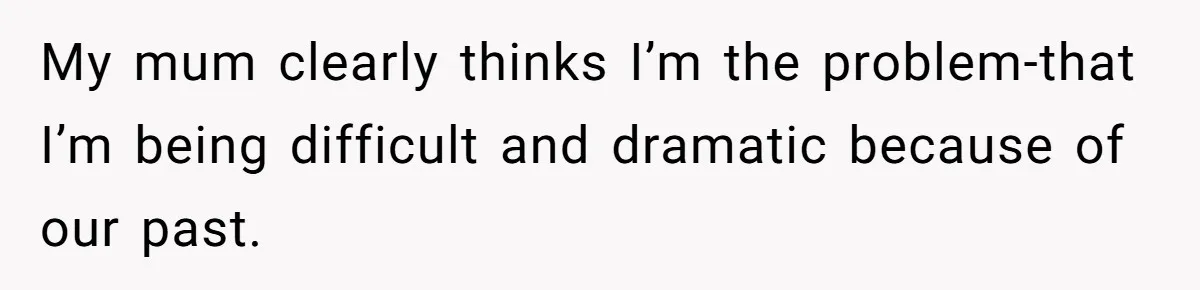 My mum clearly thinks I’m the problem-that I’m being difficult and dramatic because of our past.