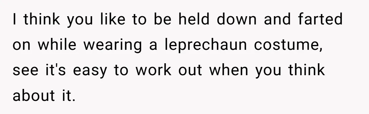 I think you like to be held down and farted on while wearing a leprechaun costume, see it's easy to work out when you think about it.