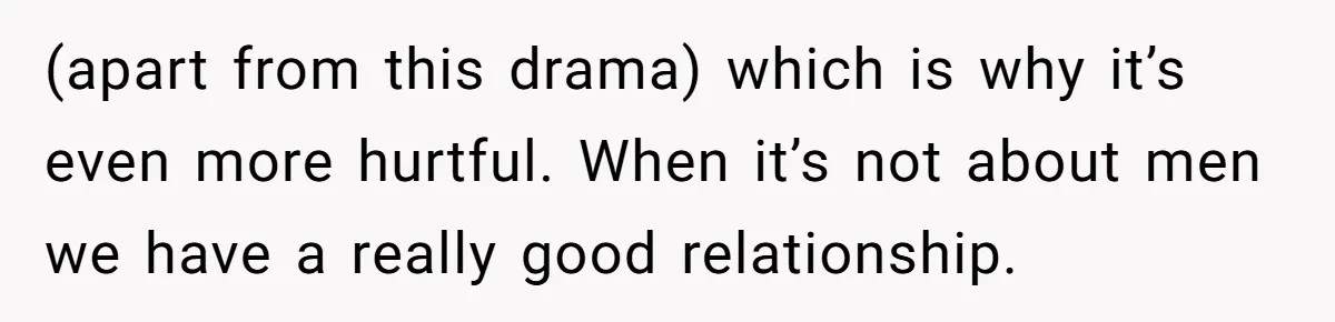 (apart from this drama) which is why it’s even more hurtful. When it’s not about men we have a really good relationship.