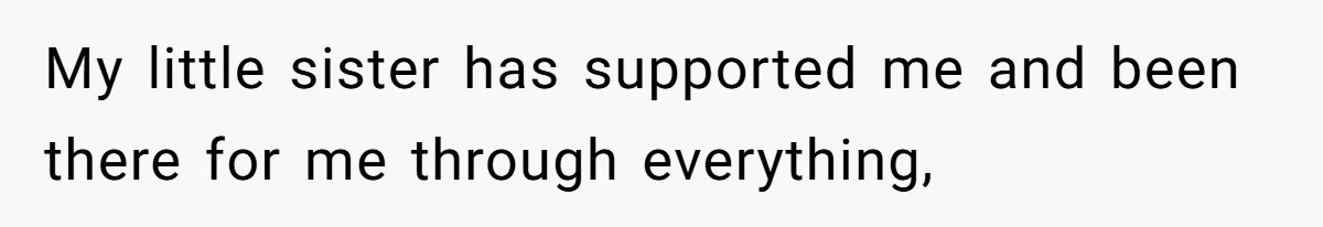 My little sister has supported me and been there for me through everything,