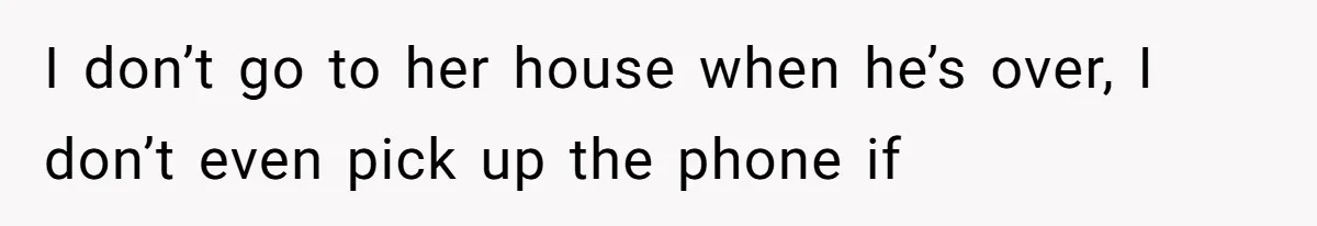 I don’t go to her house when he’s over, I don’t even pick up the phone if