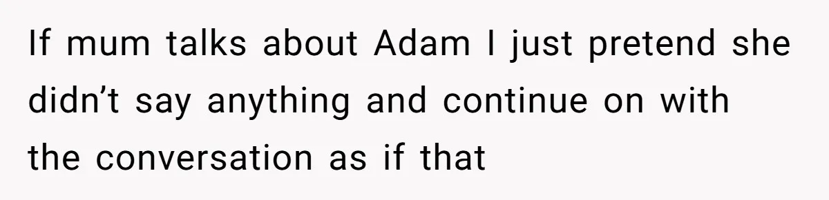 If mum talks about Adam I just pretend she didn’t say anything and continue on with the conversation as if that
