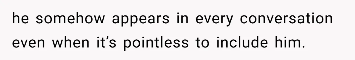 he somehow appears in every conversation even when it’s pointless to include him.