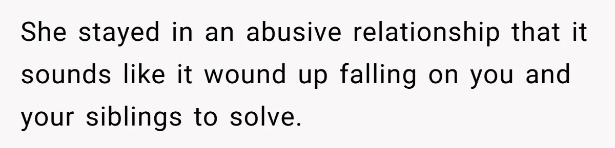 She stayed in an abusive relationship that it sounds like it wound up falling on you and your siblings to solve.