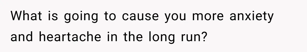What is going to cause you more anxiety and heartache in the long run?