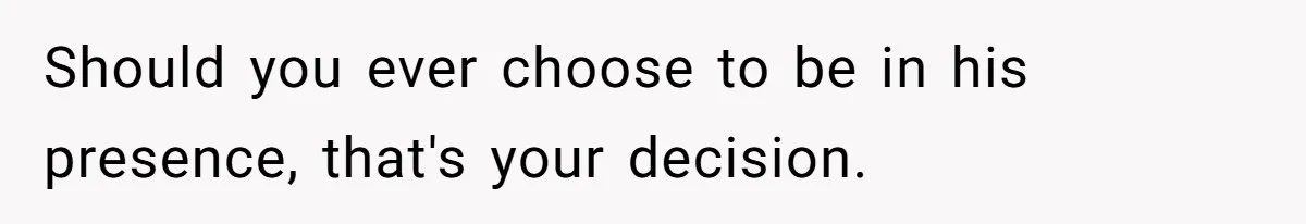 Should you ever choose to be in his presence, that's your decision.