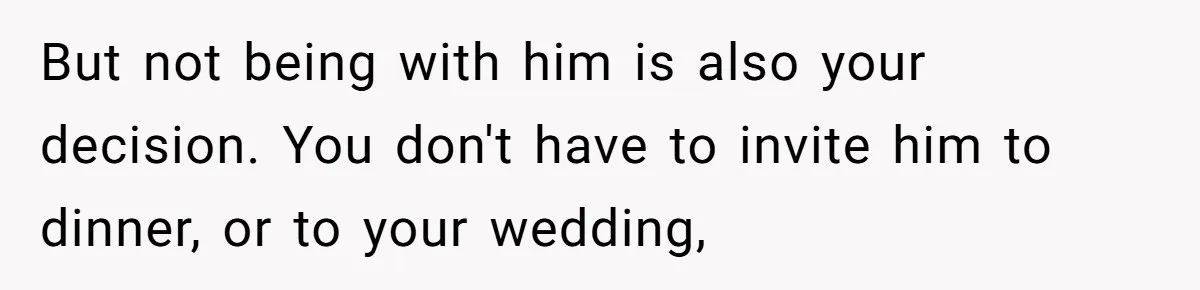 But not being with him is also your decision. You don't have to invite him to dinner, or to your wedding,