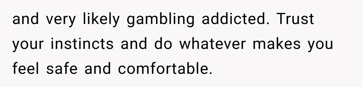 and very likely gambling addicted. Trust your instincts and do whatever makes you feel safe and comfortable.