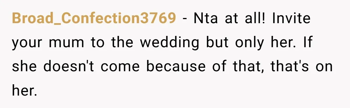 Broad_Confection3769 − Nta at all! Invite your mum to the wedding but only her. If she doesn't come because of that, that's on her.