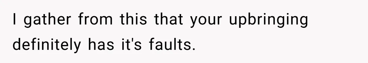 I gather from this that your upbringing definitely has it's faults.