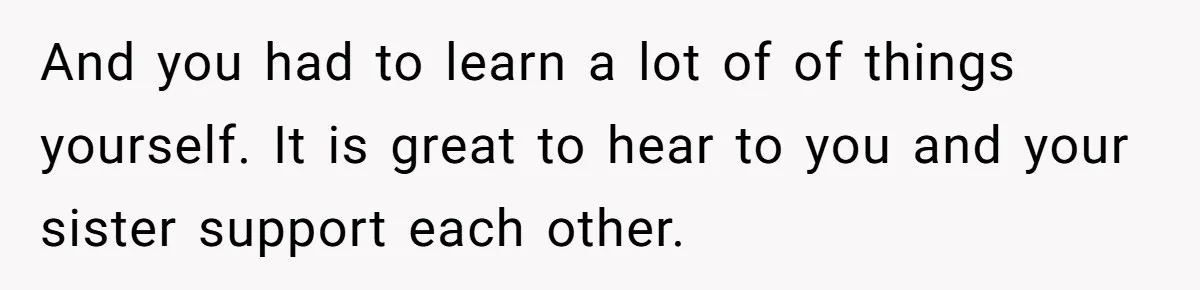 And you had to learn a lot of of things yourself. It is great to hear to you and your sister support each other.