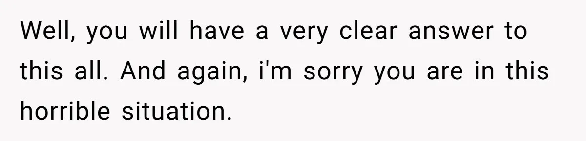 Well, you will have a very clear answer to this all. And again, i'm sorry you are in this horrible situation.