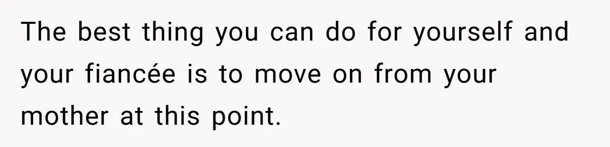 The best thing you can do for yourself and your fiancée is to move on from your mother at this point.