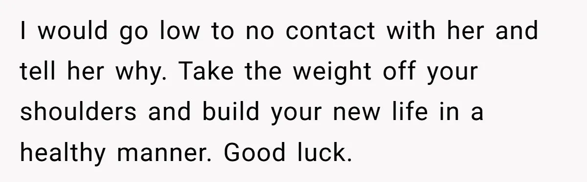 I would go low to no contact with her and tell her why. Take the weight off your shoulders and build your new life in a healthy manner. Good luck.