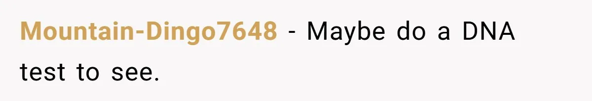 Mountain-Dingo7648 − Maybe do a DNA test to see.